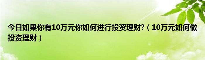 今日如果你有10万元你如何进行投资理财?（10万元如何做投资理财）