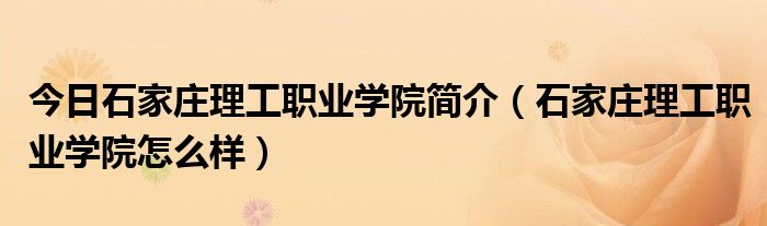 今日石家庄理工职业学院简介（石家庄理工职业学院怎么样）