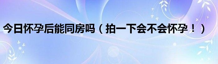 今日怀孕后能同房吗（拍一下会不会怀孕！）