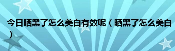 今日晒黑了怎么美白有效呢（晒黑了怎么美白）