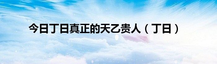 今日丁日真正的天乙贵人（丁日）