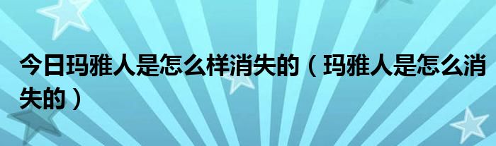 今日玛雅人是怎么样消失的（玛雅人是怎么消失的）