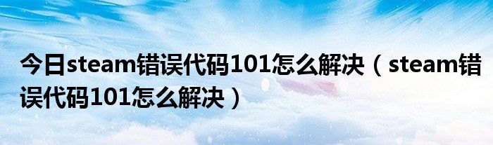 今日steam错误代码101怎么解决（steam错误代码101怎么解决）