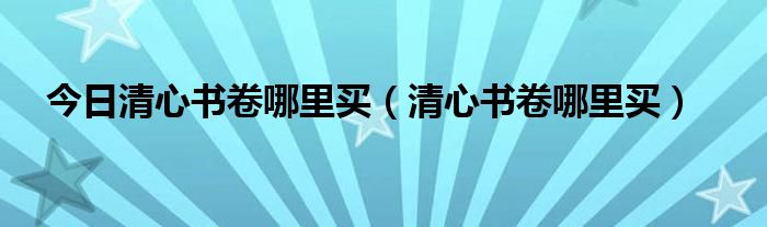 今日清心书卷哪里买（清心书卷哪里买）