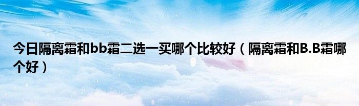 今日隔离霜和bb霜二选一买哪个比较好（隔离霜和B.B霜哪个好）