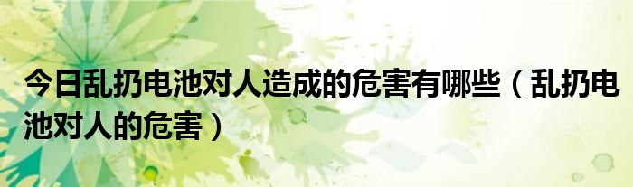 今日乱扔电池对人造成的危害有哪些（乱扔电池对人的危害）