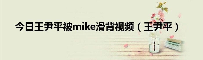 今日王尹平被mike滑背视频（王尹平）