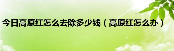 今日高原红怎么去除多少钱（高原红怎么办）