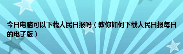 今日电脑可以下载人民日报吗（教你如何下载人民日报每日的电子版）