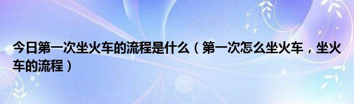 今日第一次坐火车的流程是什么（第一次怎么坐火车，坐火车的流程）