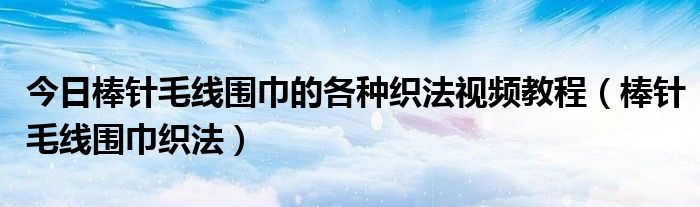 今日棒针毛线围巾的各种织法视频教程（棒针毛线围巾织法）