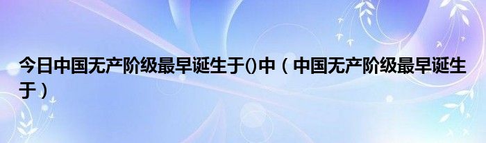 今日中国无产阶级最早诞生于()中（中国无产阶级最早诞生于）