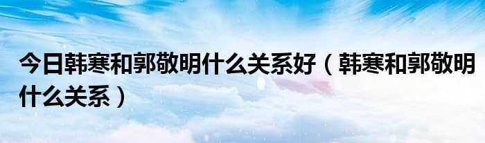 今日韩寒和郭敬明什么关系好（韩寒和郭敬明什么关系）