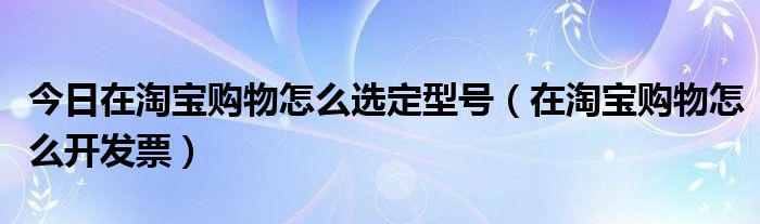 今日在淘宝购物怎么选定型号（在淘宝购物怎么开发票）