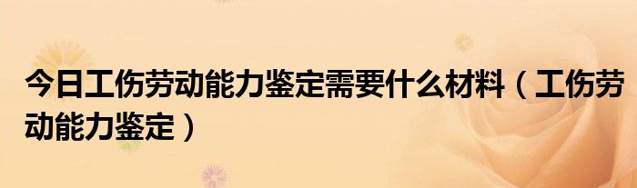 今日工伤劳动能力鉴定需要什么材料（工伤劳动能力鉴定）