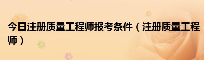 今日注册质量工程师报考条件（注册质量工程师）