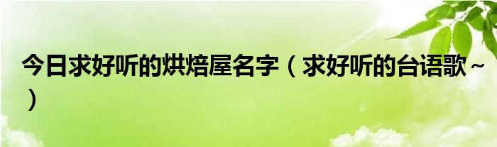 今日求好听的烘焙屋名字（求好听的台语歌～）