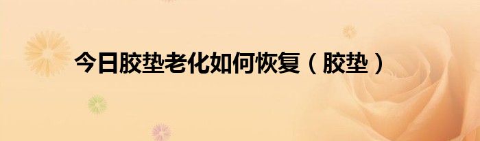 今日胶垫老化如何恢复（胶垫）