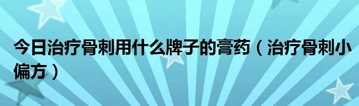 今日治疗骨刺用什么牌子的膏药（治疗骨刺小偏方）