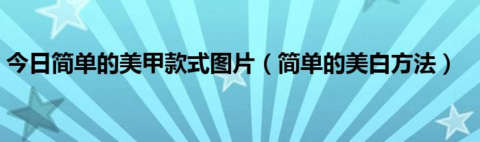 今日简单的美甲款式图片（简单的美白方法）