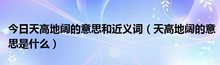 今日天高地阔的意思和近义词（天高地阔的意思是什么）