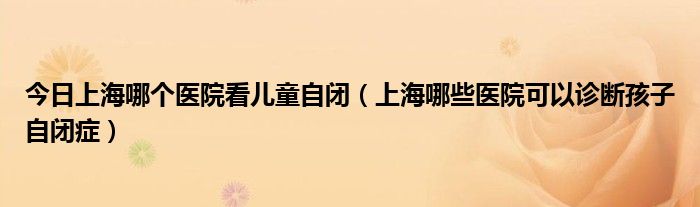 今日上海哪个医院看儿童自闭（上海哪些医院可以诊断孩子自闭症）