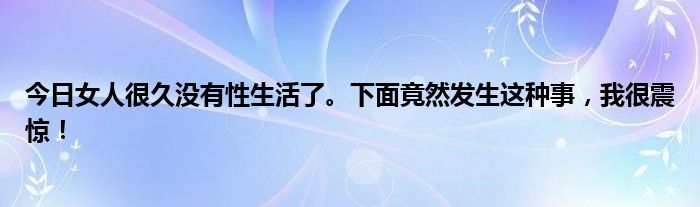 今日女人很久没有性生活了。下面竟然发生这种事，我很震惊！