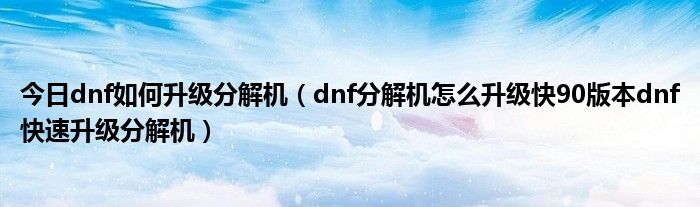 今日dnf如何升级分解机（dnf分解机怎么升级快90版本dnf快速升级分解机）