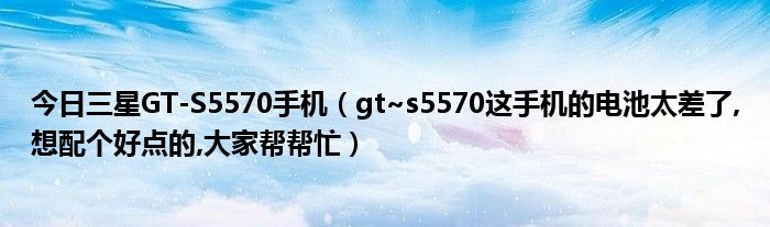 今日三星GT-S5570手机（gt~s5570这手机的电池太差了,想配个好点的,大家帮帮忙）