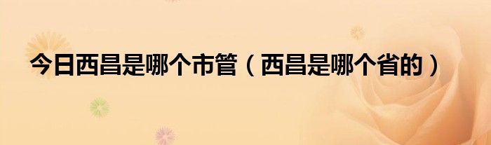 今日西昌是哪个市管（西昌是哪个省的）