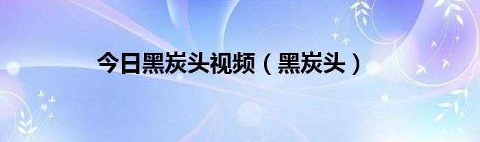 今日黑炭头视频（黑炭头）