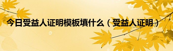 今日受益人证明模板填什么（受益人证明）