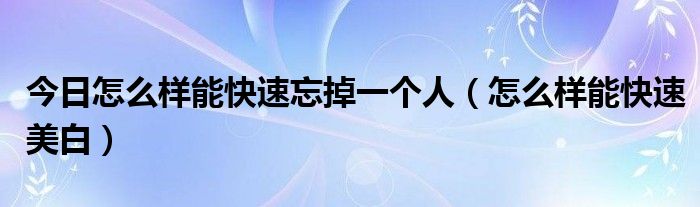 今日怎么样能快速忘掉一个人（怎么样能快速美白）