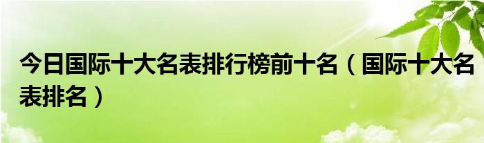 今日国际十大名表排行榜前十名（国际十大名表排名）