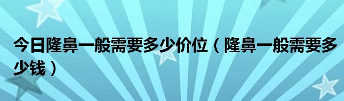 今日隆鼻一般需要多少价位（隆鼻一般需要多少钱）