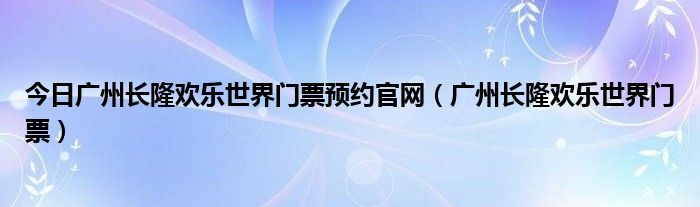 今日广州长隆欢乐世界门票预约官网（广州长隆欢乐世界门票）