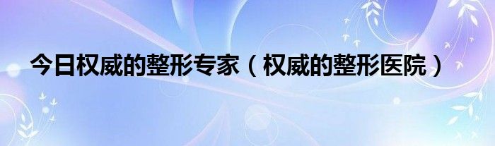 今日权威的整形专家（权威的整形医院）