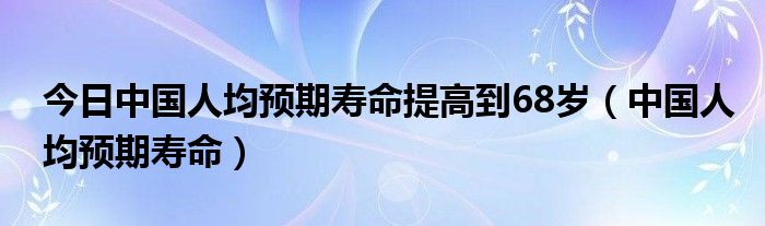 今日中国人均预期寿命提高到68岁（中国人均预期寿命）