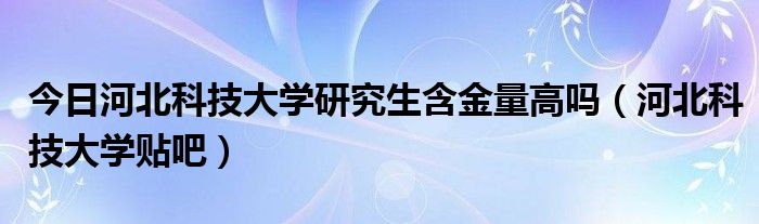 今日河北科技大学研究生含金量高吗（河北科技大学贴吧）