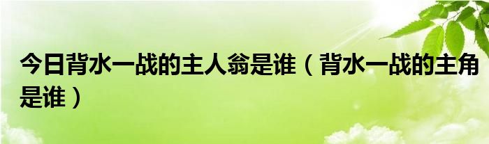 今日背水一战的主人翁是谁（背水一战的主角是谁）