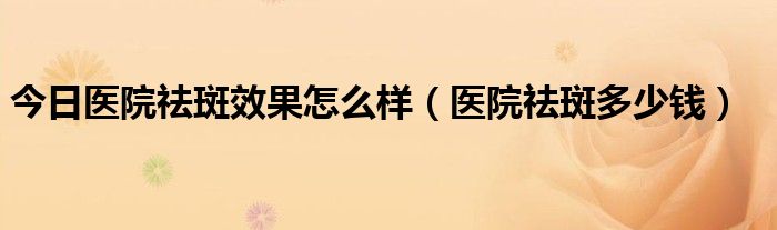 今日医院祛斑效果怎么样（医院祛斑多少钱）