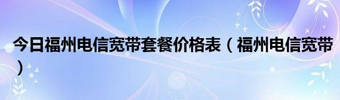 今日福州电信宽带套餐价格表（福州电信宽带）