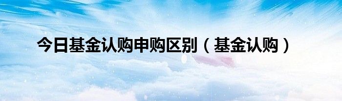 今日基金认购申购区别（基金认购）