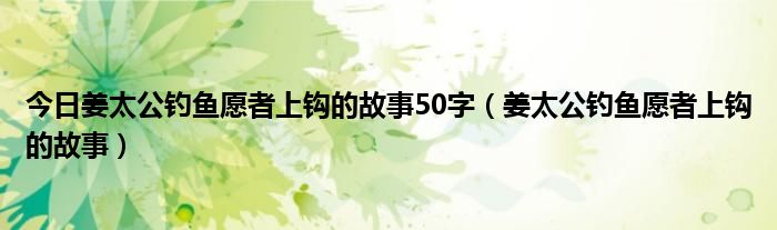 今日姜太公钓鱼愿者上钩的故事50字（姜太公钓鱼愿者上钩的故事）