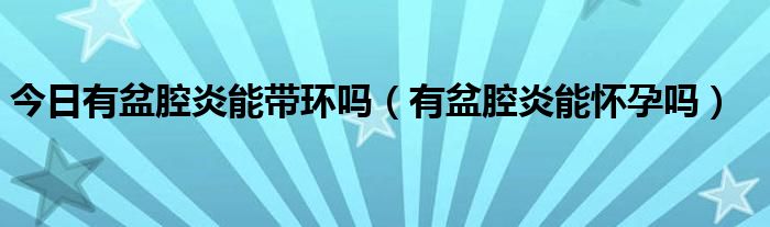 今日有盆腔炎能带环吗（有盆腔炎能怀孕吗）