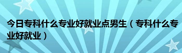 今日专科什么专业好就业点男生（专科什么专业好就业）