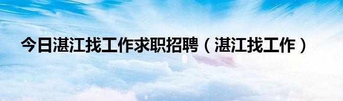 今日湛江找工作求职招聘（湛江找工作）