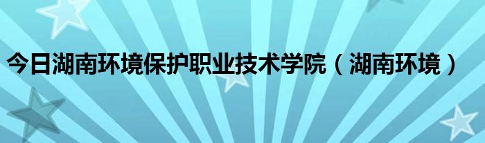 今日湖南环境保护职业技术学院（湖南环境）