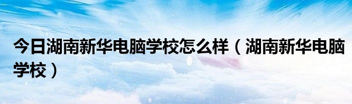 今日湖南新华电脑学校怎么样（湖南新华电脑学校）