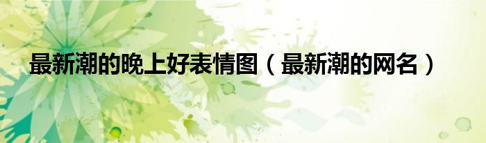 最新潮的晚上好表情图（最新潮的网名）